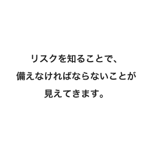 リスクを知ることで、備えなければならないことが見えてきます。